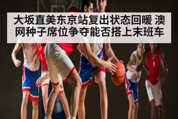 大坂直美东京站复出状态回暖 澳网种子席位争夺能否搭上末班车